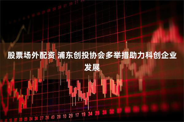 股票场外配资 浦东创投协会多举措助力科创企业发展