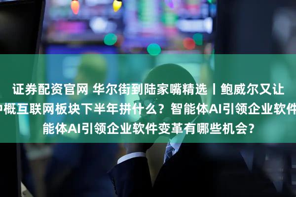 证券配资官网 华尔街到陆家嘴精选丨鲍威尔又让特朗普失望了？中概互联网板块下半年拼什么？智能体AI引领企业软件变革有哪些机会？