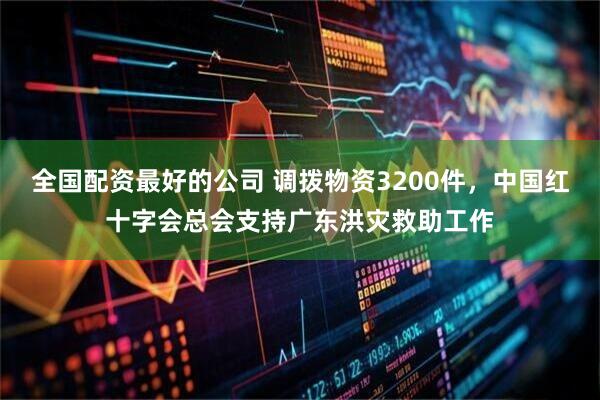 全国配资最好的公司 调拨物资3200件，中国红十字会总会支持广东洪灾救助工作