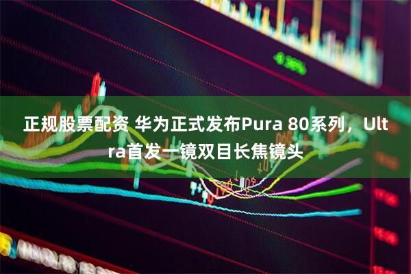 正规股票配资 华为正式发布Pura 80系列,Ultra首发一镜双目长焦镜头