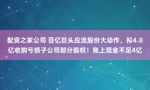 配资之家公司 百亿巨头应流股份大动作，拟4.8亿收购亏损子公司部分股权！账上现金不足4亿