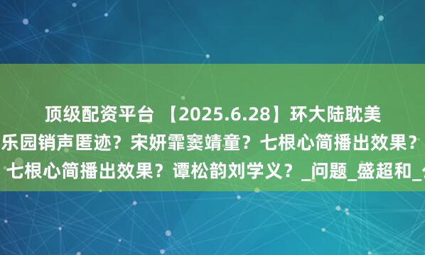 顶级配资平台 【2025.6.28】环大陆耽美？四字女星赔偿？红苹果乐园销声匿迹？宋妍霏窦靖童？七根心简播出效果？谭松韵刘学义？_问题_盛超和_公司