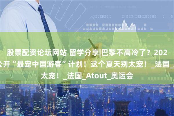 股票配资论坛网站 留学分享|巴黎不高冷了？2025年巴黎官方公开“最宠中国游客”计划！这个夏天别太宠！_法国_Atout_奥运会