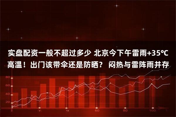 实盘配资一般不超过多少 北京今下午雷雨+35℃高温！出门该带伞还是防晒？ 闷热与雷阵雨并存