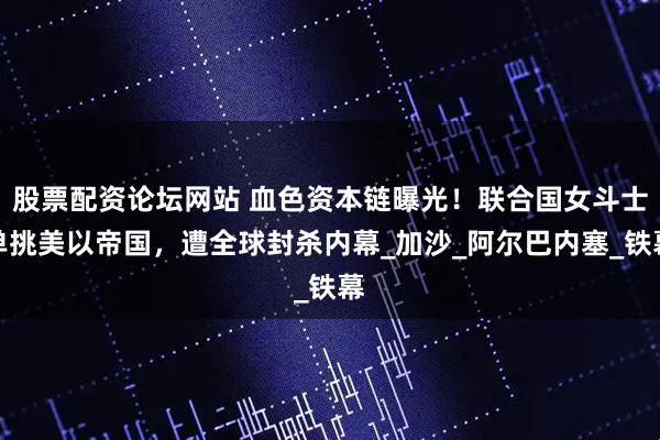 股票配资论坛网站 血色资本链曝光！联合国女斗士单挑美以帝国，遭全球封杀内幕_加沙_阿尔巴内塞_铁幕