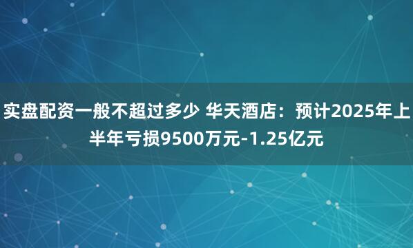 实盘配资一般不超过多少 华天酒店：预计2025年上半年亏损9500万元-1.25亿元