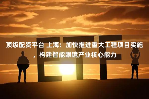 顶级配资平台 上海：加快推进重大工程项目实施，构建智能眼镜产业核心能力