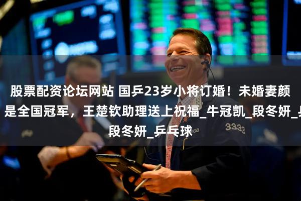 股票配资论坛网站 国乒23岁小将订婚！未婚妻颜值高、是全国冠军，王楚钦助理送上祝福_牛冠凯_段冬妍_乒乓球