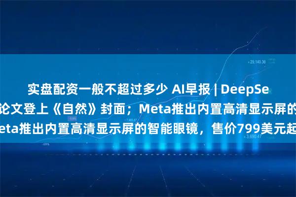 实盘配资一般不超过多少 AI早报 | DeepSeek-R1开创历史,梁文锋论文登上《自然》封面;Meta推出内置高清显示屏的智能眼镜,售价799美元起