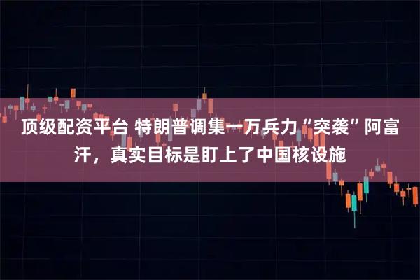顶级配资平台 特朗普调集一万兵力“突袭”阿富汗，真实目标是盯上了中国核设施