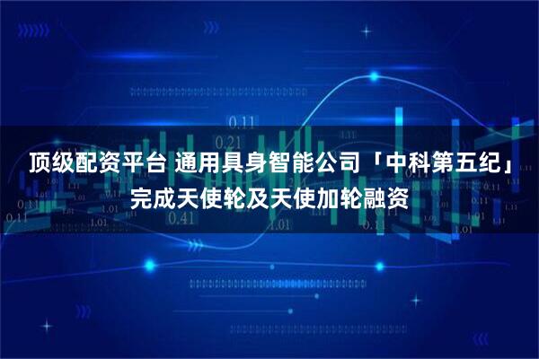 顶级配资平台 通用具身智能公司「中科第五纪」完成天使轮及天使加轮融资