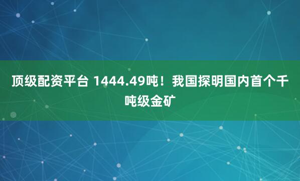 顶级配资平台 1444.49吨！我国探明国内首个千吨级金矿