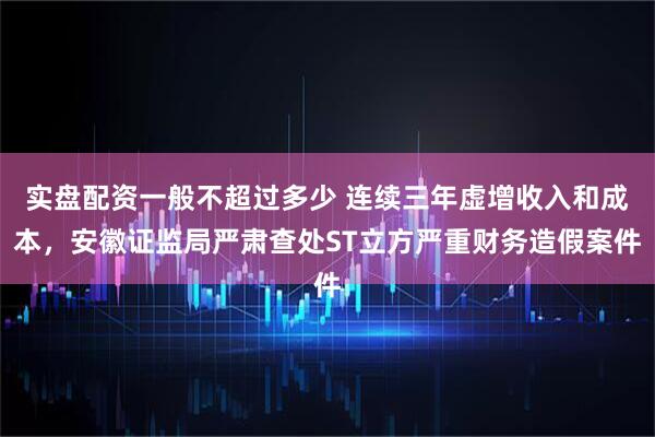 实盘配资一般不超过多少 连续三年虚增收入和成本,安徽证监局严肃查处ST立方严重财务造假案件