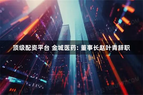 顶级配资平台 金城医药: 董事长赵叶青辞职