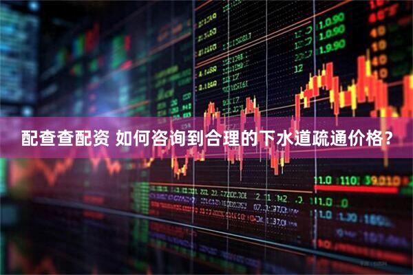 配查查配资 如何咨询到合理的下水道疏通价格？