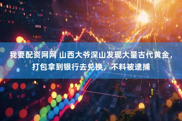 我要配资网网 山西大爷深山发现大量古代黄金，打包拿到银行去兑换，不料被逮捕
