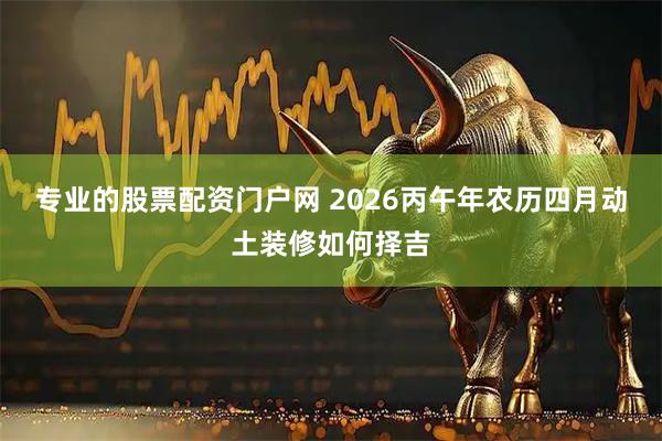 专业的股票配资门户网 2026丙午年农历四月动土装修如何择吉