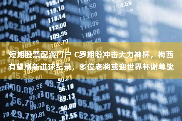 短期股票配资门户 C罗期盼冲击大力神杯，梅西有望刷新进球纪录，多位老将或迎世界杯谢幕战