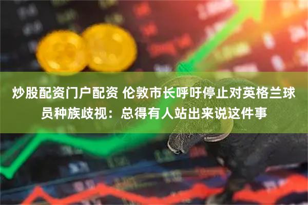 炒股配资门户配资 伦敦市长呼吁停止对英格兰球员种族歧视：总得有人站出来说这件事