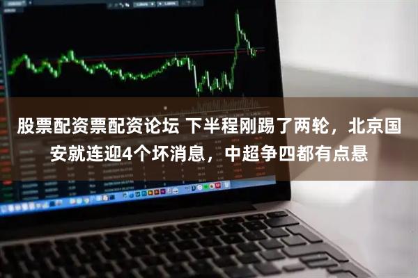 股票配资票配资论坛 下半程刚踢了两轮，北京国安就连迎4个坏消息，中超争四都有点悬