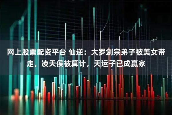 网上股票配资平台 仙逆：大罗剑宗弟子被美女带走，凌天侯被算计，天运子已成赢家