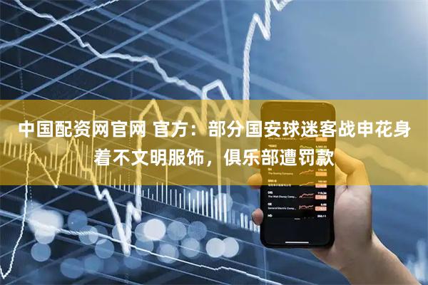 中国配资网官网 官方：部分国安球迷客战申花身着不文明服饰，俱乐部遭罚款