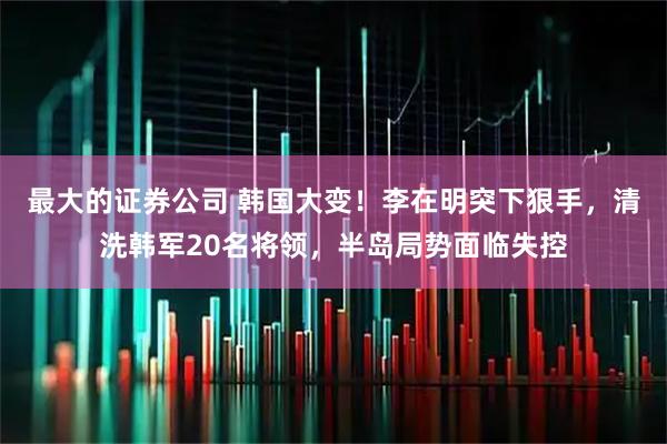 最大的证券公司 韩国大变！李在明突下狠手，清洗韩军20名将领，半岛局势面临失控