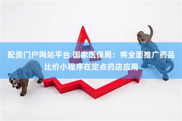 配资门户网站平台 国家医保局：将全面推广药品比价小程序在定点药店应用