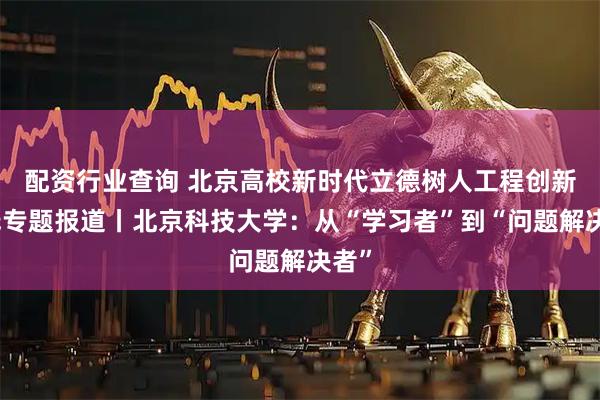 配资行业查询 北京高校新时代立德树人工程创新实践专题报道丨北京科技大学：从“学习者”到“问题解决者”