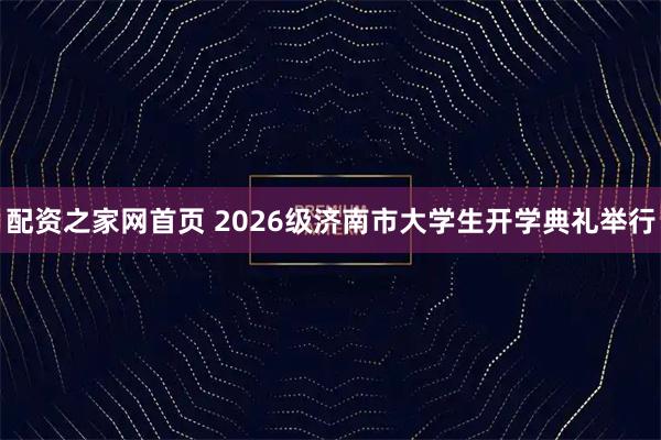 配资之家网首页 2026级济南市大学生开学典礼举行
