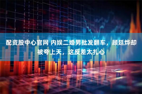 配资股中心官网 内娱二婚男批发翻车，顾廷烨却被夸上天，这反差太扎心