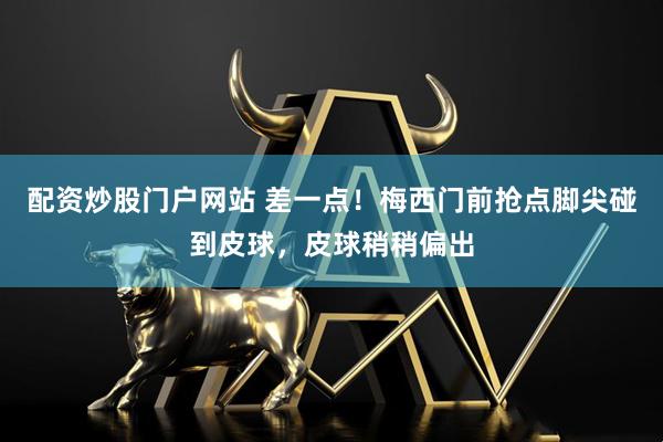 配资炒股门户网站 差一点！梅西门前抢点脚尖碰到皮球，皮球稍稍偏出