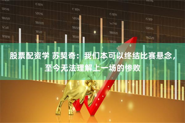 股票配资学 苏契奇:我们本可以终结比赛悬念,至今无法理解上一场的惨败