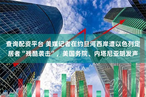 查询配资平台 美媒记者在约旦河西岸遭以色列定居者“残酷袭击”，美国务院、内塔尼亚胡发声