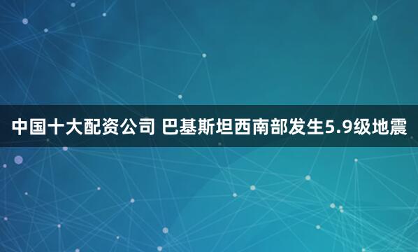 中国十大配资公司 巴基斯坦西南部发生5.9级地震